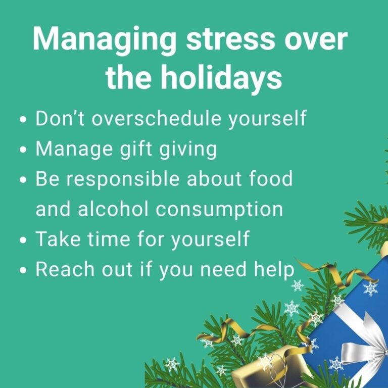 Tips to manage stress over the holidays: 1) Don’t overschedule yourself 2) Manage gift giving 3) Be responsible about food and alcohol consumption 4) Take time for yourself 5) Reach out if you need help